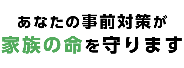 あなたの事前対策が家族の命を守ります
